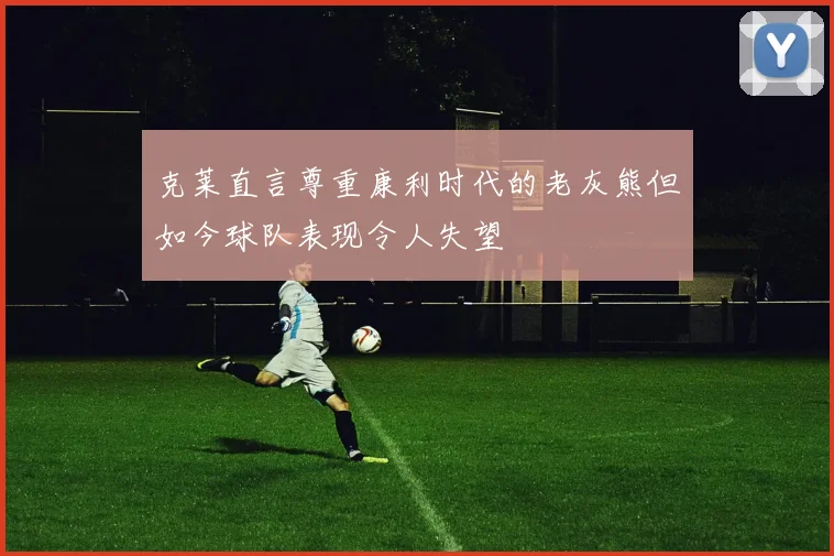 克莱直言尊重康利时代的老灰熊但如今球队表现令人失望