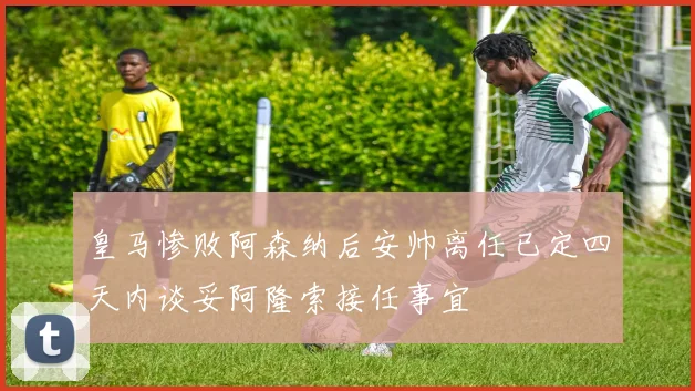 皇马惨败阿森纳后安帅离任已定四天内谈妥阿隆索接任事宜