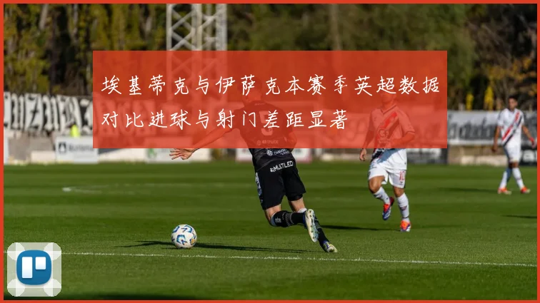 埃基蒂克与伊萨克本赛季英超数据对比进球与射门差距显著
