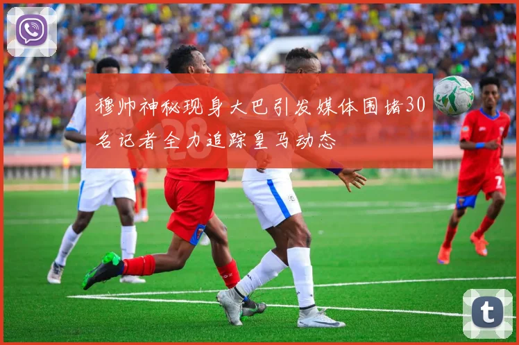穆帅神秘现身大巴引发媒体围堵30名记者全力追踪皇马动态
