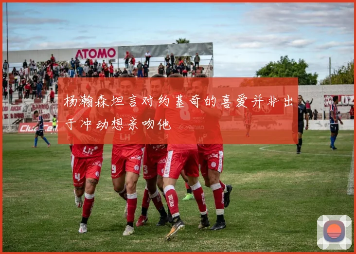 杨瀚森坦言对约基奇的喜爱并非出于冲动想亲吻他