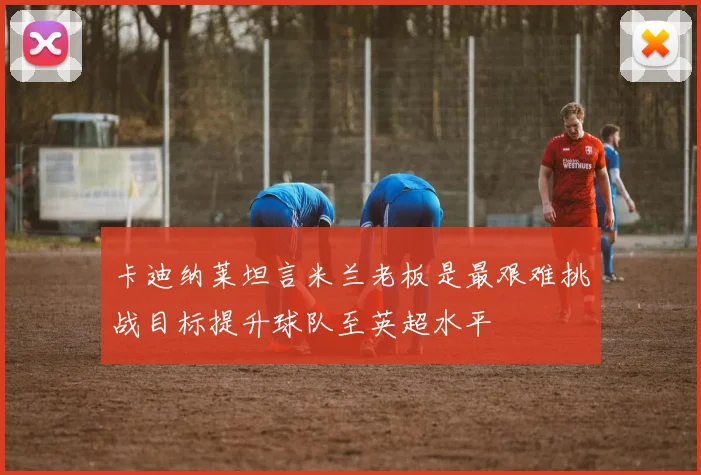 卡迪纳莱坦言米兰老板是最艰难挑战目标提升球队至英超水平