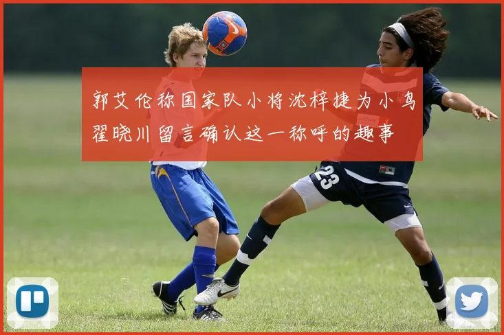 郭艾伦称国家队小将沈梓捷为小鸟翟晓川留言确认这一称呼的趣事