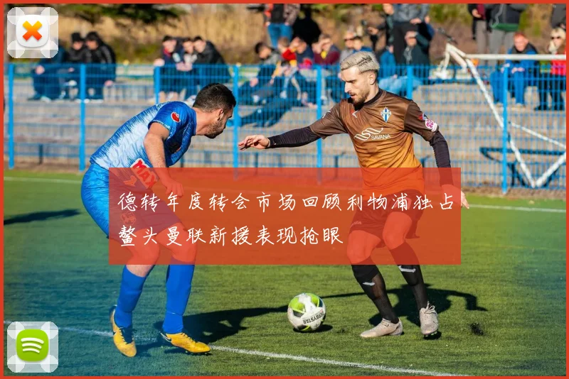 德转年度转会市场回顾利物浦独占鳌头曼联新援表现抢眼