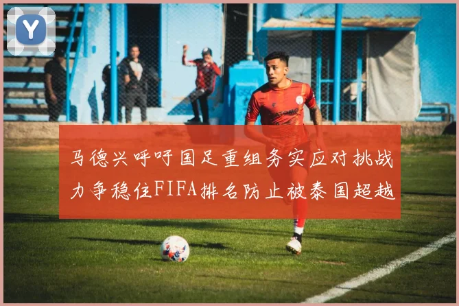 马德兴呼吁国足重组务实应对挑战力争稳住FIFA排名防止被泰国超越