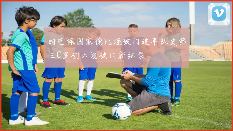 姆巴佩国家德比连破门追平队史第三C罗创六场破门新纪录