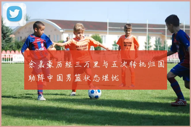 余嘉豪历经三万里与五次转机归国助阵中国男篮状态堪忧