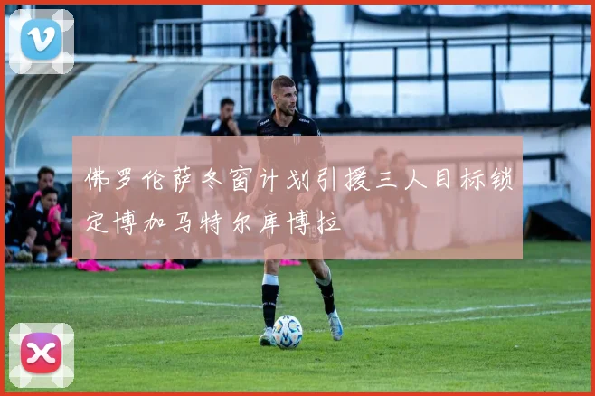 佛罗伦萨冬窗计划引援三人目标锁定博加马特尔库博拉