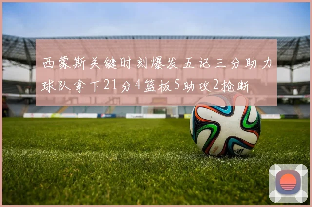 西蒙斯关键时刻爆发五记三分助力球队拿下21分4篮板5助攻2抢断