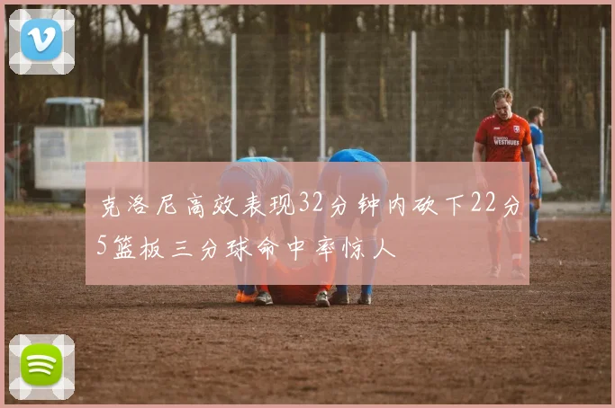 克洛尼高效表现32分钟内砍下22分5篮板三分球命中率惊人