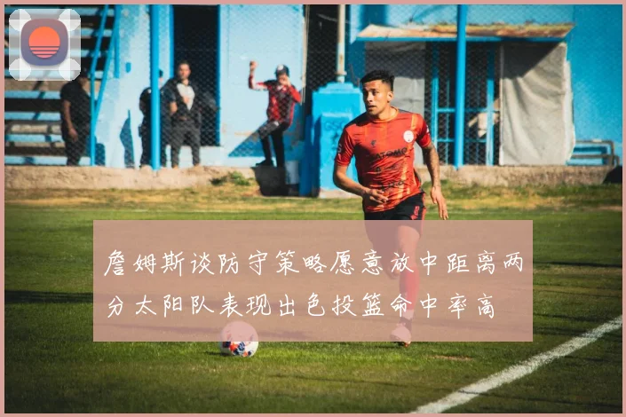 詹姆斯谈防守策略愿意放中距离两分太阳队表现出色投篮命中率高