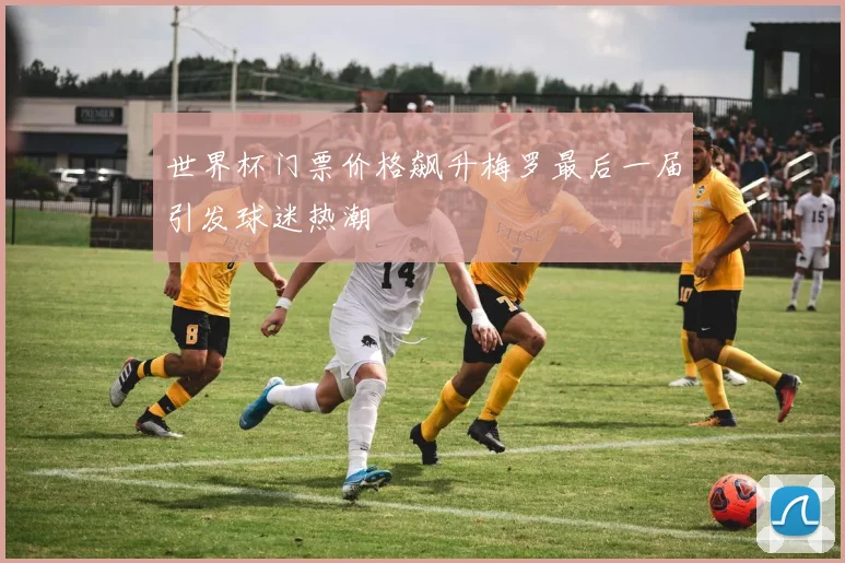 世界杯门票价格飙升梅罗最后一届引发球迷热潮