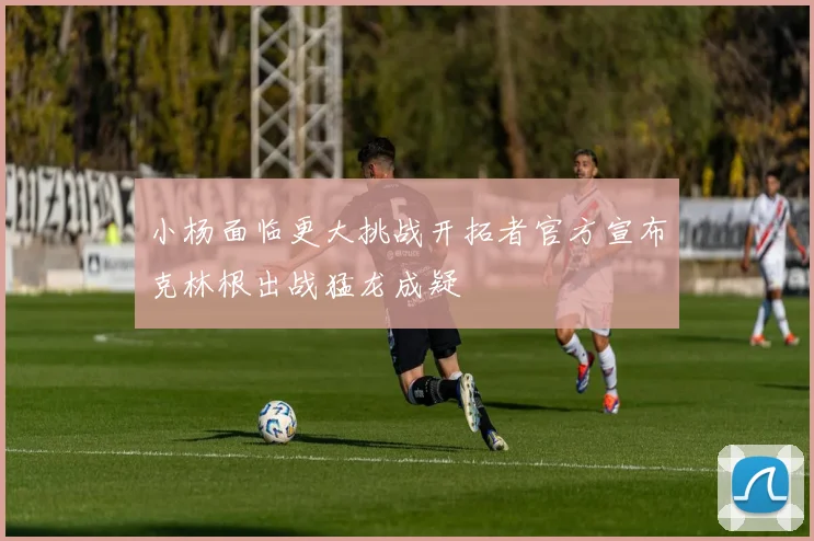 小杨面临更大挑战开拓者官方宣布克林根出战猛龙成疑