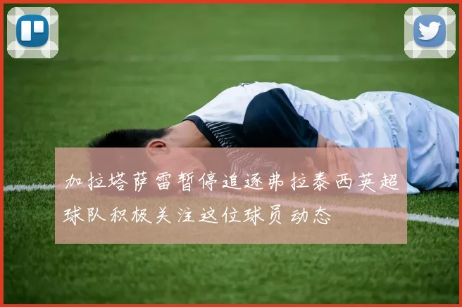 加拉塔萨雷暂停追逐弗拉泰西英超球队积极关注这位球员动态