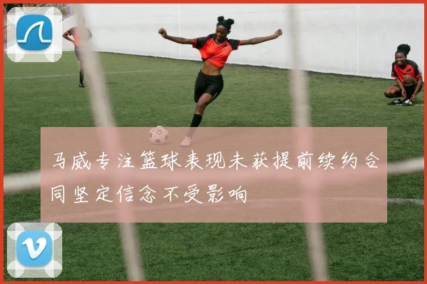 马威专注篮球表现未获提前续约合同坚定信念不受影响