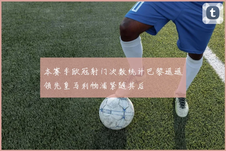 本赛季欧冠射门次数统计巴黎遥遥领先皇马利物浦紧随其后