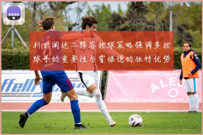 科尔阐述二阵容控球策略强调多控球手的重要性与霍福德的独特优势