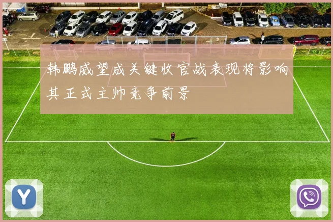 韩鹏威望成关键收官战表现将影响其正式主帅竞争前景