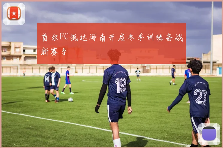 首尔FC抵达海南开启冬季训练备战新赛季