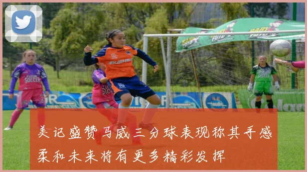 美记盛赞马威三分球表现称其手感柔和未来将有更多精彩发挥