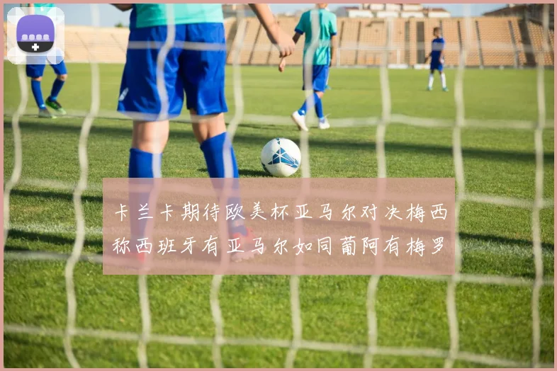 卡兰卡期待欧美杯亚马尔对决梅西称西班牙有亚马尔如同葡阿有梅罗
