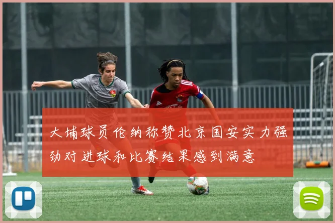 大埔球员伦纳称赞北京国安实力强劲对进球和比赛结果感到满意