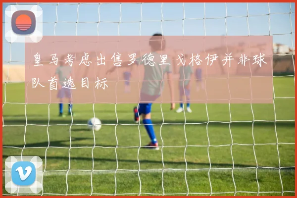 皇马考虑出售罗德里戈格伊并非球队首选目标