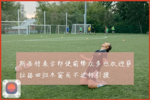 斯洛特表示即使前锋众多也欢迎萨拉赫回归冬窗或不进行引援