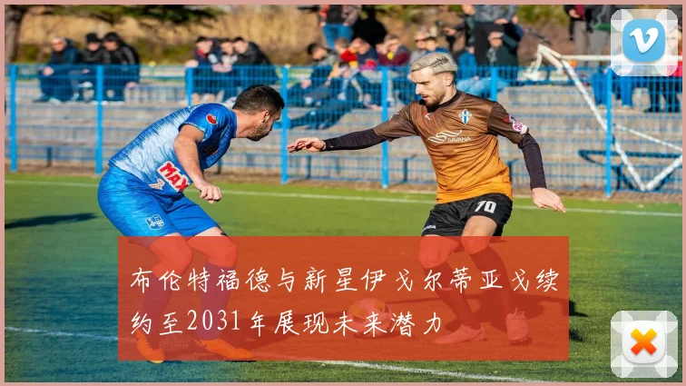 布伦特福德与新星伊戈尔蒂亚戈续约至2031年展现未来潜力