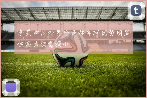 李昊回应外界呼声称年轻优势明显但实力仍需提升