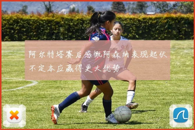 阿尔特塔赛后感慨阿森纳表现起伏不定本应赢得更大优势