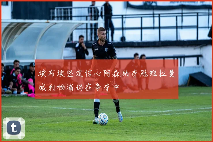 埃布埃坚定信心阿森纳夺冠维拉曼城利物浦仍在争夺中