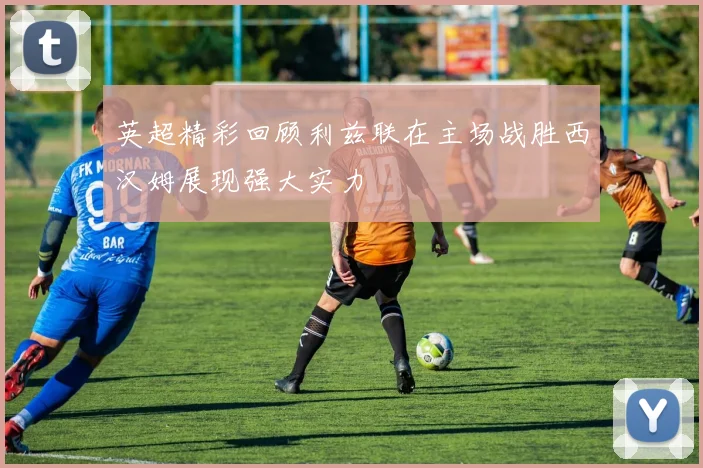 英超精彩回顾利兹联在主场战胜西汉姆展现强大实力