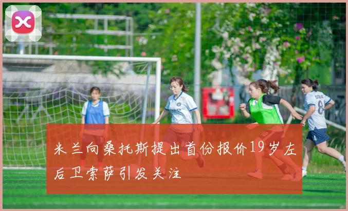 米兰向桑托斯提出首份报价19岁左后卫索萨引发关注