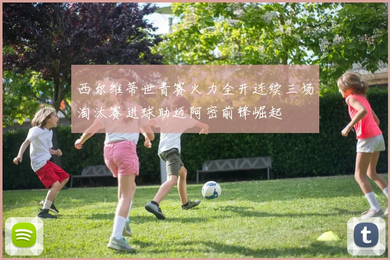 西尔维蒂世青赛火力全开连续三场淘汰赛进球助迈阿密前锋崛起