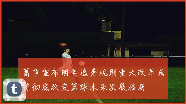 萧华宣布明年选秀规则重大改革或将彻底改变篮球未来发展格局