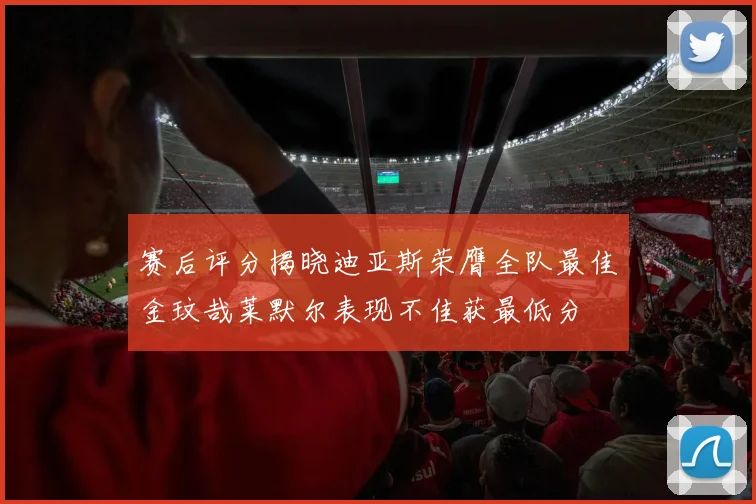 赛后评分揭晓迪亚斯荣膺全队最佳金玟哉莱默尔表现不佳获最低分